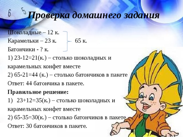 Проверка домашнего задания Шоколадные – 12 к. Карамельки – 23 к. 65 к. Батончики - ? к. 1) 23-12=21(к.) – столько шоколадных и карамельных конфет вместе 2) 65-21=44 (к.) – столько батончиков в пакете Ответ: 44 батончика в пакете. Правильное решение: 23+12=35(к.) – столько шоколадных и карамельных конфет вместе 2) 65-35=30(к.) – столько батончиков в пакете Ответ: 30 батончиков в пакете. 