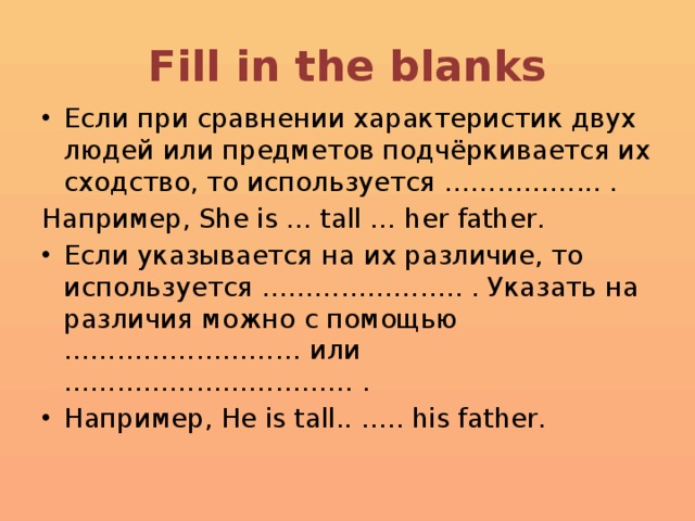 Fill in the blanks Если при сравнении характеристик двух людей или предметов подчёркивается их сходство, то используется ……………... . Например, She is … tall … her father. Если указывается на их различие, то используется ………………….. . Указать на различия можно с помощью ……………………… или …………………………… . Например, He is tall.. ….. his father. 