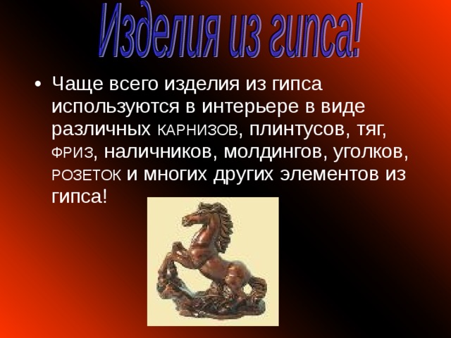 Чаще всего изделия из гипса используются в интерьере в виде различных КАРНИЗОВ , плинтусов, тяг, ФРИЗ , наличников, молдингов, уголков, РОЗЕТОК и многих других элементов из гипса!  