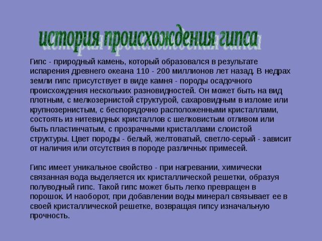 Гипс - природный камень, который образовался в результате испарения древнего океана 110 - 200 миллионов лет назад. В недрах земли гипс присутствует в виде камня - породы осадочного происхождения нескольких разновидностей. Он может быть на вид плотным, с мелкозернистой структурой, сахаровидным в изломе или крупнозернистым, с беспорядочно расположенными кристаллами, состоять из нитевидных кристаллов с шелковистым отливом или быть пластинчатым, с прозрачными кристаллами слоистой структуры. Цвет породы - белый, желтоватый, светло-серый - зависит от наличия или отсутствия в породе различных примесей.   Гипс имеет уникальное свойство - при нагревании, химически связанная вода выделяется их кристаллической решетки, образуя полуводный гипс. Такой гипс может быть легко превращен в порошок. И наоборот, при добавлении воды минерал связывает ее в своей кристаллической решетке, возвращая гипсу изначальную прочность.    