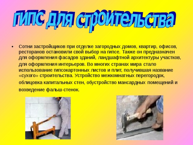 Сотни застройщиков при отделке загородных домов, квартир, офисов, ресторанов остановили свой выбор на гипсе. Также он предназначен для оформления фасадов зданий, ландшафтной архитектуры участков, для оформления интерьеров. Во многих странах мира  стало использование гипсокартонных листов и плит, получившая название «сухого» строительства. Устройство межкомнатных перегородок, облицовка капитальных стен, обустройство мансардных  помещений и возведение фальш-стенок.     