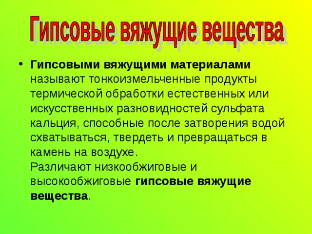 Гипсовыми вяжущими материалами называют тонкоизмельченные продукты термической обработки естественных или искусственных разновидностей сульфата кальция, способные после затворения водой схватываться, твердеть и превращаться в камень на воздухе.  Различают низкообжиговые и высокообжиговые гипсовые вяжущие вещества . 