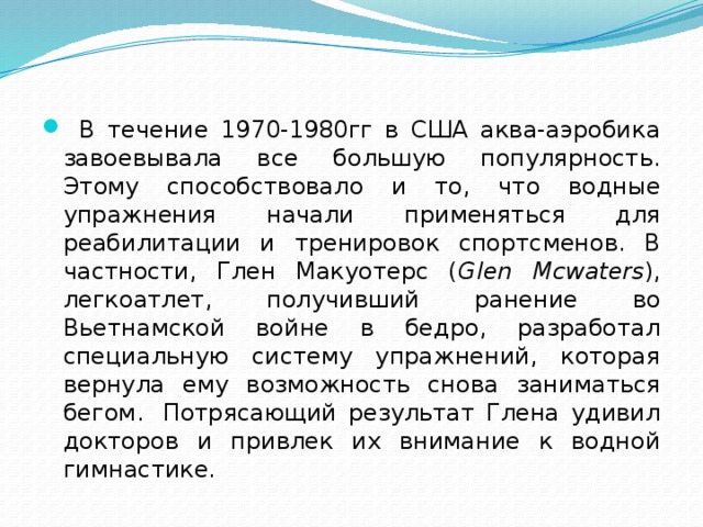  В течение 1970-1980гг в США аква-аэробика завоевывала все большую популярность. Этому способствовало и то, что водные упражнения начали применяться для реабилитации и тренировок спортсменов. В частности, Глен Макуотерс ( Glen Mcwaters ), легкоатлет, получивший ранение во Вьетнамской войне в бедро, разработал специальную систему упражнений, которая вернула ему возможность снова заниматься бегом.  Потрясающий результат Глена удивил докторов и привлек их внимание к водной гимнастике. 