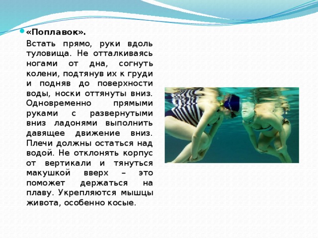 «Поплавок».   Встать прямо, руки вдоль туловища. Не отталкиваясь ногами от дна, согнуть колени, подтянув их к груди и подняв до поверхности воды, носки оттянуты вниз. Одновременно прямыми руками с развернутыми вниз ладонями выполнить давящее движение вниз. Плечи должны остаться над водой. Не отклонять корпус от вертикали и тянуться макушкой вверх – это поможет держаться на плаву. Укрепляются мышцы живота, особенно косые. 