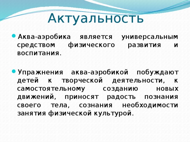 Актуальность Аква-аэробика является универсальным средством физического развития и воспитания. Упражнения аква-аэробикой побуждают детей к творческой деятельности, к самостоятельному созданию новых движений, приносят радость познания своего тела, сознания необходимости занятия физической культурой. 