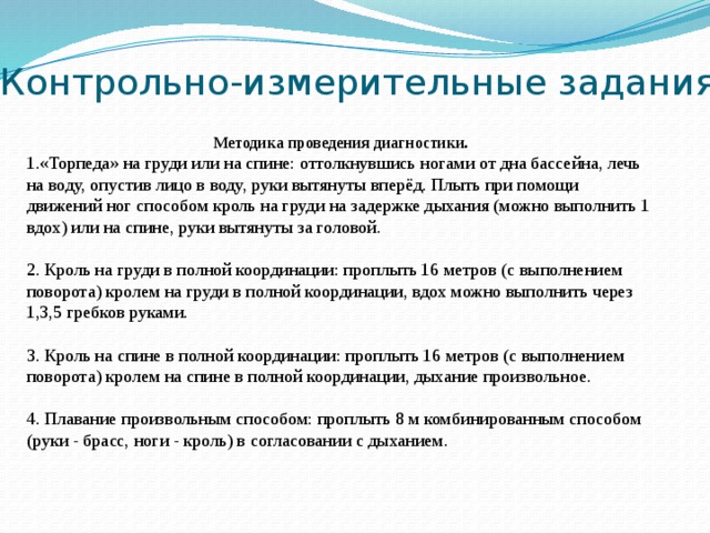 Контрольно-измерительные задания  Методика проведения диагностики. «Торпеда» на груди или на спине: оттолкнувшись ногами от дна бассейна, лечь на воду, опустив лицо в воду, руки вытянуты вперёд. Плыть при помощи движений ног способом кроль на груди на задержке дыхания (можно выполнить 1 вдох) или на спине, руки вытянуты за головой. 2. Кроль на груди в полной координации: проплыть 16 метров (с выполнением поворота) кролем на груди в полной координации, вдох можно выполнить через 1,3,5 гребков руками. 3. Кроль на спине в полной координации: проплыть 16 метров (с выполнением поворота) кролем на спине в полной координации, дыхание произвольное. 4. Плавание произвольным способом: проплыть 8 м комбинированным способом (руки - брасс, ноги - кроль) в согласовании с дыханием. 