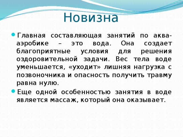 Новизна Главная составляющая занятий по аква-аэробике – это вода. Она создает благоприятные условия для решения оздоровительной задачи. Вес тела воде уменьшается, «уходит» лишняя нагрузка с позвоночника и опасность получить травму равна нулю. Еще одной особенностью занятия в воде является массаж, который она оказывает. 