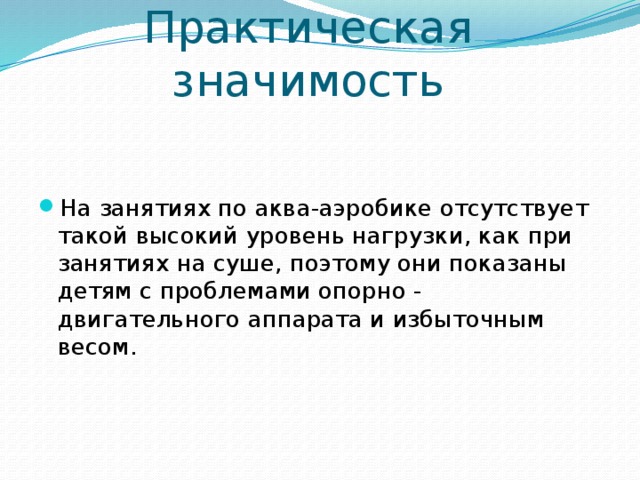 Практическая значимость На занятиях по аква-аэробике отсутствует такой высокий уровень нагрузки, как при занятиях на суше, поэтому они показаны детям с проблемами опорно - двигательного аппарата и избыточным весом. 