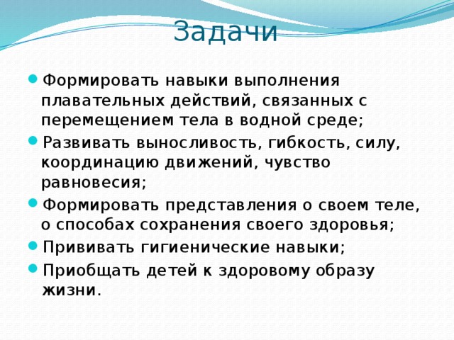 Задачи Формировать навыки выполнения плавательных действий, связанных с перемещением тела в водной среде; Развивать выносливость, гибкость, силу, координацию движений, чувство равновесия; Формировать представления о своем теле, о способах сохранения своего здоровья; Прививать гигиенические навыки; Приобщать детей к здоровому образу жизни. 