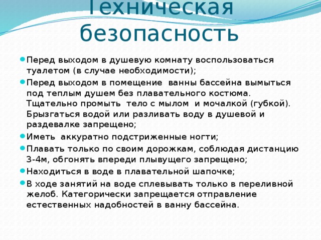 Техническая безопасность Перед выходом в душевую комнату воспользоваться туалетом (в случае необходимости); Перед выходом в помещение  ванны бассейна вымыться под теплым душем без плавательного костюма. Тщательно промыть  тело с мылом  и мочалкой (губкой). Брызгаться водой или разливать воду в душевой и раздевалке запрещено; Иметь  аккуратно подстриженные ногти; Плавать только по своим дорожкам, соблюдая дистанцию 3-4м, обгонять впереди плывущего запрещено; Находиться в воде в плавательной шапочке; В ходе занятий на воде сплевывать только в переливной желоб. Категорически запрещается отправление естественных надобностей в ванну бассейна. 