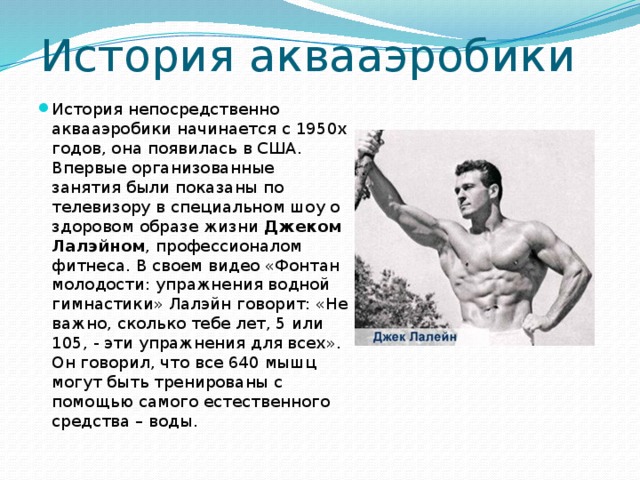 История аквааэробики История непосредственно аквааэробики начинается с 1950х годов, она появилась в США. Впервые организованные занятия были показаны по телевизору в специальном шоу о здоровом образе жизни  Джеком Лалэйном , профессионалом фитнеса. В своем видео «Фонтан молодости: упражнения водной гимнастики» Лалэйн говорит: «Не важно, сколько тебе лет, 5 или 105, - эти упражнения для всех». Он говорил, что все 640 мышц могут быть тренированы с помощью самого естественного средства – воды.  