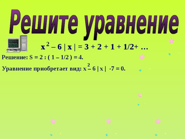 2 х – 6 | х | = 3 + 2 + 1 + 1/2+ … Решение: S = 2 : ( 1 – 1/2 ) = 4. Уравнение приобретает вид: х – 6 | х | -7 = 0. 2