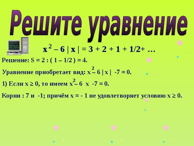 2 х – 6 | х | = 3 + 2 + 1 + 1/2+ … Решение: S = 2 : ( 1 – 1/2 ) = 4. Уравнение приобретает вид: х – 6 | х | -7 = 0. 1) Если х ≥ 0, то имеем х – 6 х -7 = 0. Корни : 7 и -1; причём х = - 1 не удовлетворяет условию х ≥ 0. 2 2