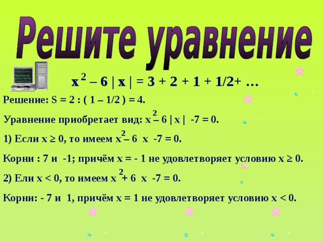 2 х – 6 | х | = 3 + 2 + 1 + 1/2+ … Решение: S = 2 : ( 1 – 1/2 ) = 4. Уравнение приобретает вид: х – 6 | х | -7 = 0. 1) Если х ≥ 0, то имеем х – 6 х -7 = 0. Корни : 7 и -1; причём х = - 1 не удовлетворяет условию х ≥ 0. 2) Ели х Корни: - 7 и 1, причём х = 1 не удовлетворяет условию х 2 2 2