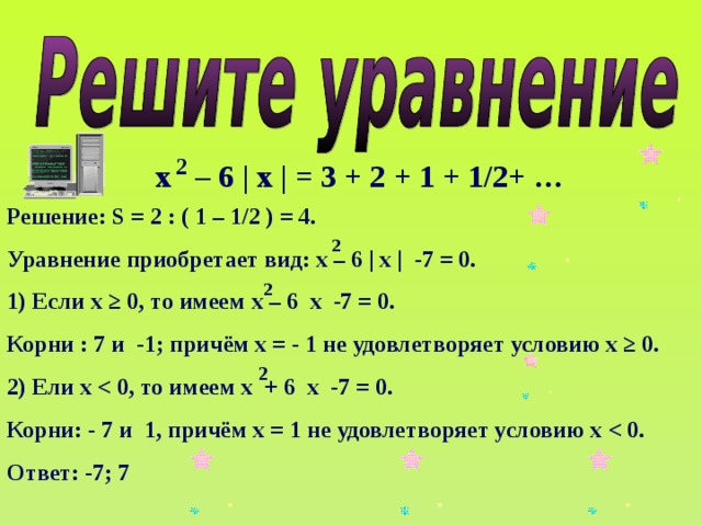 2 х – 6 | х | = 3 + 2 + 1 + 1/2+ … Решение: S = 2 : ( 1 – 1/2 ) = 4. Уравнение приобретает вид: х – 6 | х | -7 = 0. 1) Если х ≥ 0, то имеем х – 6 х -7 = 0. Корни : 7 и -1; причём х = - 1 не удовлетворяет условию х ≥ 0. 2) Ели х Корни: - 7 и 1, причём х = 1 не удовлетворяет условию х Ответ: -7; 7 2 2 2