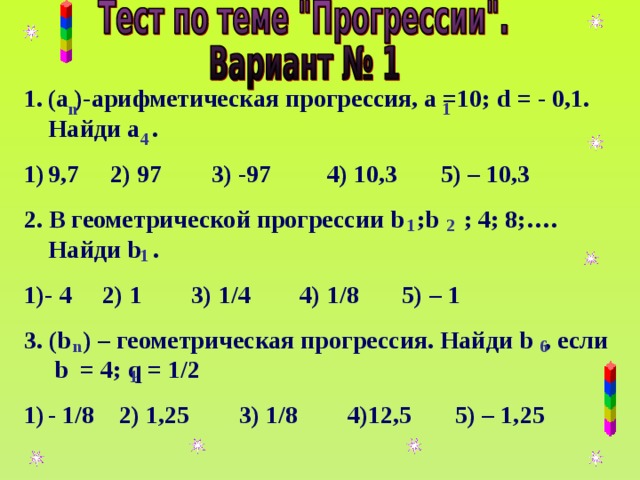 (а )-арифметическая прогрессия, а =10; d = - 0,1. Найди а . 9,7 2) 97 3) -97 4) 10,3 5) – 10,3 2. В геометрической прогрессии b ; b ; 4; 8;…. Найди b . 1)- 4 2) 1 3) 1/4 4) 1/8 5) – 1 3 . (b )  – геометрическая прогрессия. Найди b , если b = 4; q = 1/2 - 1/8 2) 1,25 3) 1/8 4) 12,5 5) – 1, 25