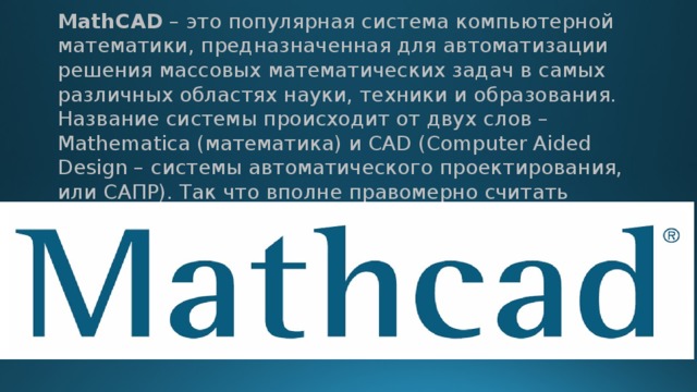 MathCAD – это популярная система компьютерной математики, предназначенная для автоматизации решения массовых математических задач в самых различных областях науки, техники и образования. Название системы происходит от двух слов – Mathematica (математика) и CAD (Computer Aided Design – системы автоматического проектирования, или САПР). Так что вполне правомерно считать MathCAD математическими САПР. 