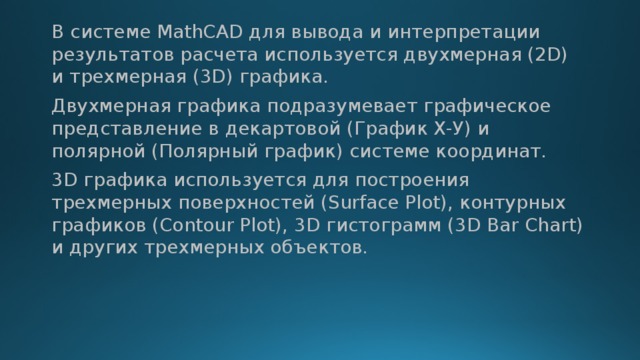 В системе MathCAD для вывода и интерпретации результатов расчета используется двухмерная (2D) и трехмерная (3D) графика. Двухмерная графика подразумевает графическое представление в декартовой (График Х-У) и полярной (Полярный график) системе координат. 3D графика используется для построения трехмерных поверхностей (Surface Plot), контурных графиков (Contour Plot), 3D гистограмм (3D Bar Chart) и других трехмерных объектов. 