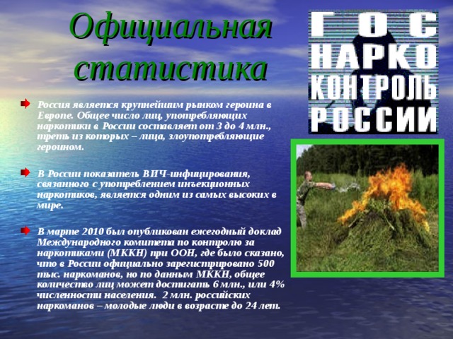 Официальная статистика Россия является крупнейшим рынком героина в Европе. Общее число лиц, употребляющих наркотики в России составляет от 3 до 4 млн., треть из которых – лица, злоупотребляющие героином.  В России показатель ВИЧ-инфицирования, связанного с употреблением инъекционных наркотиков, является одним из самых высоких в мире.  В марте 2010 был опубликован ежегодный доклад Международного комитета по контролю за наркотиками (МККН) при ООН, где было сказано, что в России официально зарегистрировано 500 тыс. наркоманов, но по данным МККН, общее количество лиц может достигать 6 млн., или 4% численности населения. 2 млн. российских наркоманов – молодые люди в возрасте до 24 лет. 