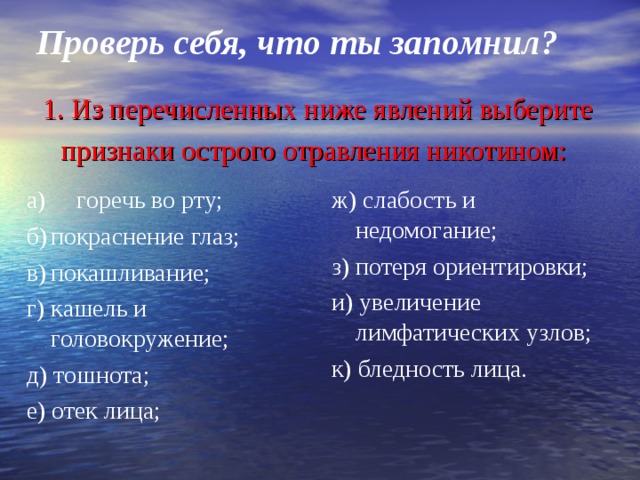 Проверь себя, что ты запомнил? 1. Из перечисленных ниже явлений выберите признаки острого отравления никотином:  а) горечь во рту; б)  покраснение глаз; в)  покашливание; г) кашель и головокружение; д) тошнота; е) отек лица; ж) слабость и недомогание; з) потеря ориентировки; и) увеличение лимфатических узлов; к) бледность лица. 