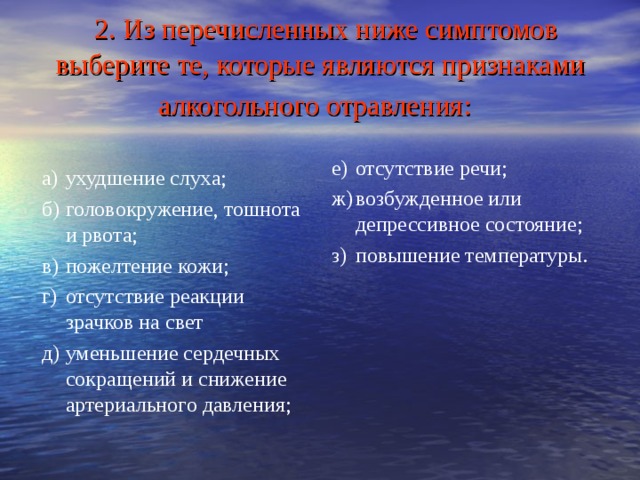  2. Из перечисленных ниже симптомов выберите те, которые являются признаками алкогольного отравления:  е)  отсутствие речи; ж)  возбужденное или депрессивное состояние; з)  повышение температуры. а)  ухудшение слуха; б)  головокружение, тошнота и рвота; в)  пожелтение кожи; г)  отсутствие реакции зрачков на свет д)  уменьшение сердечных сокращений и снижение артериального давления; 
