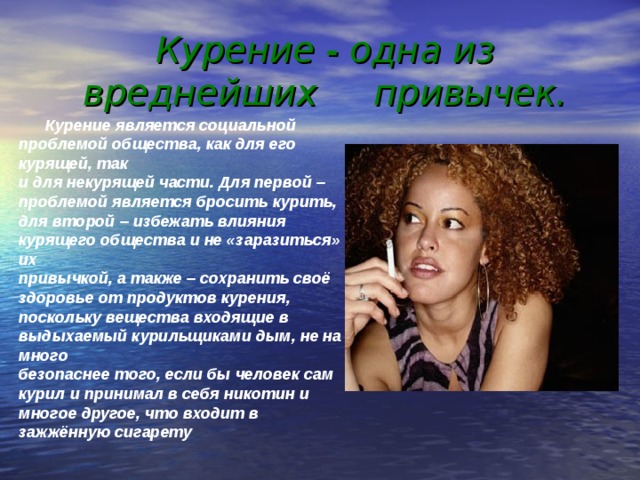 Курение - одна из вреднейших привычек.    Курение является социальной проблемой общества, как для его курящей, так  и для некурящей части. Для первой – проблемой является бросить курить,  для второй – избежать влияния курящего общества и не «заразиться» их  привычкой, а также – сохранить своё здоровье от продуктов курения,  поскольку вещества входящие в выдыхаемый курильщиками дым, не на много  безопаснее того, если бы человек сам курил и принимал в себя никотин и  многое другое, что входит в зажжённую сигарету  