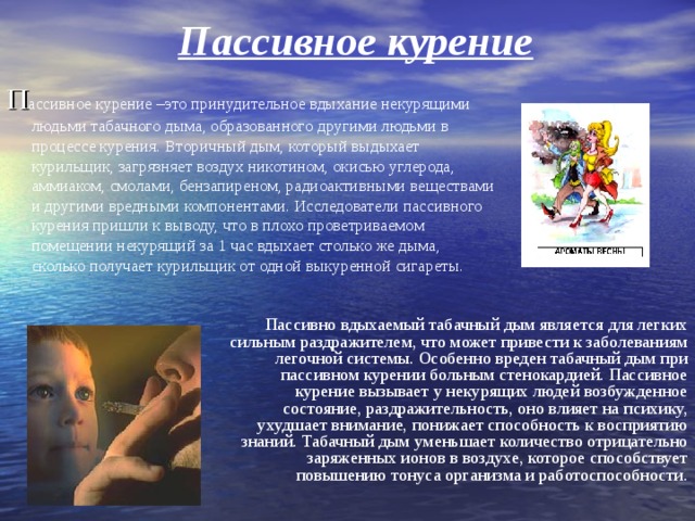 Пассивное курение П ассивное курение –это принудительное вдыхание некурящими людьми табачного дыма, образованного другими людьми в процессе курения. Вторичный дым, который выдыхает курильщик, загрязняет воздух никотином, окисью углерода, аммиаком, смолами, бензапиреном, радиоактивными веществами и другими вредными компонентами. Исследователи пассивного курения пришли к выводу, что в плохо проветриваемом помещении некурящий за 1 час вдыхает столько же дыма, сколько получает курильщик от одной выкуренной сигареты. Пассивно вдыхаемый табачный дым является для легких сильным раздражителем, что может привести к заболеваниям легочной системы. Особенно вреден табачный дым при пассивном курении больным стенокардией. Пассивное курение вызывает у некурящих людей возбужденное состояние, раздражительность, оно влияет на психику, ухудшает внимание, понижает способность к восприятию знаний. Табачный дым уменьшает количество отрицательно заряженных ионов в воздухе, которое способствует повышению тонуса организма и работоспособности. 