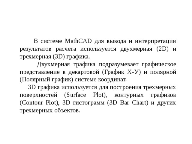  В системе MathCAD для вывода и интерпретации результатов расчета используется двухмерная (2D) и трехмерная (3D) графика.  Двухмерная графика подразумевает графическое представление в декартовой (График Х-У) и полярной (Полярный график) системе координат.  3D графика используется для построения трехмерных поверхностей (Surface Plot), контурных графиков (Contour Plot), 3D гистограмм (3D Bar Chart) и других трехмерных объектов. 
