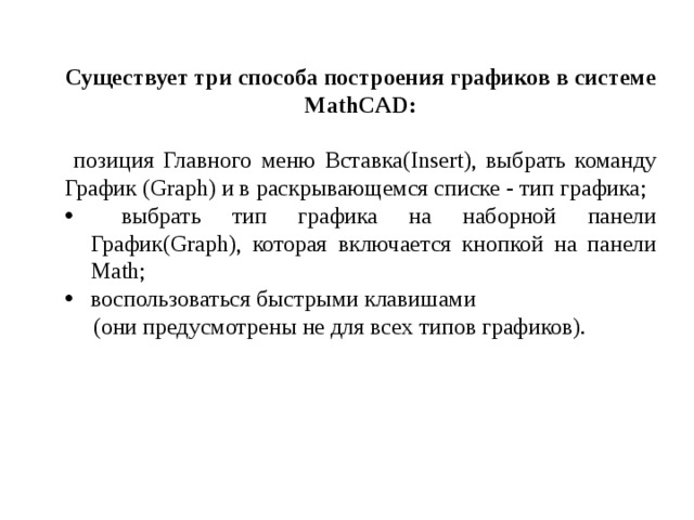 Существует три способа построения графиков в системе MathCAD:  позиция Главного меню Вставка(Insert), выбрать команду График (Graph) и в раскрывающемся списке - тип графика;  выбрать тип графика на наборной панели График(Graph), которая включается кнопкой на панели Math; воспользоваться быстрыми клавишами  (они предусмотрены не для всех типов графиков). 