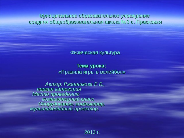 Муниципальное образовательное учреждение  средняя общеобразовательная школа №3 с. Прасковея      Физическая культура   Тема урока: «Правила игры в волейбол»   Автор: Ржанникова Е.Б., первая категория Место проведения: компьютерный класс Оборудование: компьютер, мультимедийный проектор. 2013 г. 