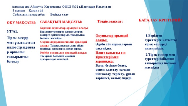  Алекпарова Аймгуль Каримовна ООШ №32 г.Павлодар Казахстан  5 сынып Қазақ тілі  Сабақтың тақырыбы: Бесікке салу Бағалау критерийі Сабақтың мақсаты: Тілдік мақсат: Оқу мақсаты: Барлық оқушылар орындай алады: Берілген суреттерге қатысты тірек сөздерге сүйене отырып, тақырыпқа болжам жасайды. Оқушылардың көпшілігі орындай алады: Тақырыпқа қатысты ойын білдіреді, сұрақтарға жауап береді. Кейбір оқушылар орындай алады: Тақырып бойынша өз ойын тұжырымдап жеткізеді.       5.Т/А1. Тірек сөздер мен ұсынылған иллюстрациялар арқылы тақырыпты болжау Оқушылар орындай алады: Әдеби тіл нормаларын сақтайды.  1.Берілген суреттерге қатысты тірек сөздерді анықтайды.  2.Тірек сөздер мен суреттер бойынша тақырыпқа болжам жасайды Пәнге қатысты сөз тіркестері мен терминдер: Бала, бесікке бөлеу, отпен аластау, талдан иіп жасау, тербету, ұрпақ тәрбиесі, халық әндері. 