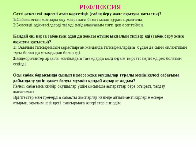 РЕФЛЕКСИЯ Сәтті өткен екі нәрсені атап көрсетіңіз (сабақ беру және оқытуға қатысты)? 1: Сабағымның жоспары оқу мақсатына бағытталып құрастырылғаны. 2:Белсенді әдіс-тәсілдерді тиімді пайдаланғаным сәтті деп есептеймін. Қандай екі нәрсе сабақтың одан да жақсы өтуіне ықпалын тигізер еді (сабақ беру және оқытуға қатысты)? 1: Оқылым тапсырмасын құрастырған жағдайда тапсырмалардың бұдан да сыни ойлантатын тұсы болғанда ұтымдырақ болар еді. 2: видеороликтер арқылы жалбыздың тағамдарда қолдануын көрсетсем,тиімдірек болатын секілді. Осы сабақ барысында сынып немесе жеке оқушылар туралы менің келесі сабағыма дайындалу үшін қажет болуы мүмкін қандай ақпарат алдым? Келесі сабағыма кейбір оқушылар үшін қосымша ақпараттар бере отырып, талдау жасатамын. Әріптестер мен тренердің сабақты жоспарлау кезінде айтылған пікірлерін ескере отырып,оқылым кезіндегі тапсырмаға өзгерістер енгіздім. 