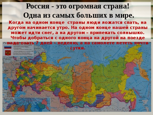 Россия - это огромная страна!  Одна из самых больших в мире. Когда на одном конце страны люди ложатся спать, на другом начинается утро. На одном конце нашей страны может идти снег, а на другом – припекать солнышко. Чтобы добраться с одного конца на другой на поезде надо ехать 7 дней – неделю, а на самолете лететь почти сутки.  