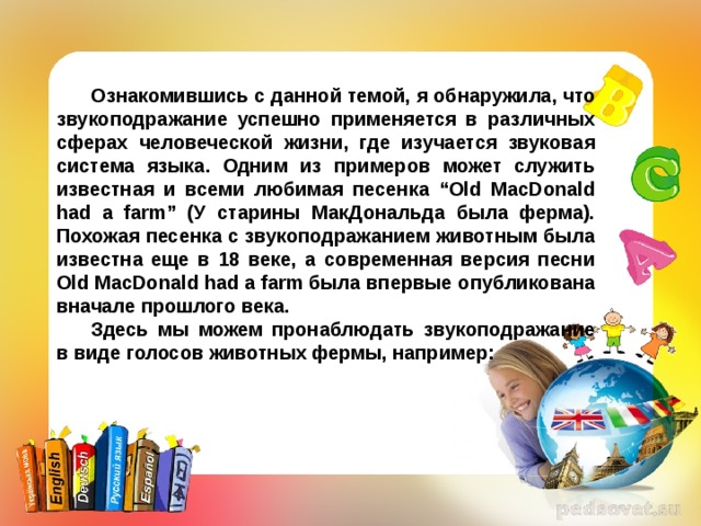 Ознакомившись с данной темой, я обнаружила, что звукоподражание успешно применяется в различных сферах человеческой жизни, где изучается звуковая система языка. Одним из примеров может служить известная и всеми любимая песенка “Old MacDonald had a farm” (У старины МакДональда была ферма). Похожая песенка с звукоподражанием животным была известна еще в 18 веке, а современная версия песни Old MacDonald had a farm была впервые опубликована вначале прошлого века. Здесь мы можем пронаблюдать звукоподражание в виде голосов животных фермы, например: 