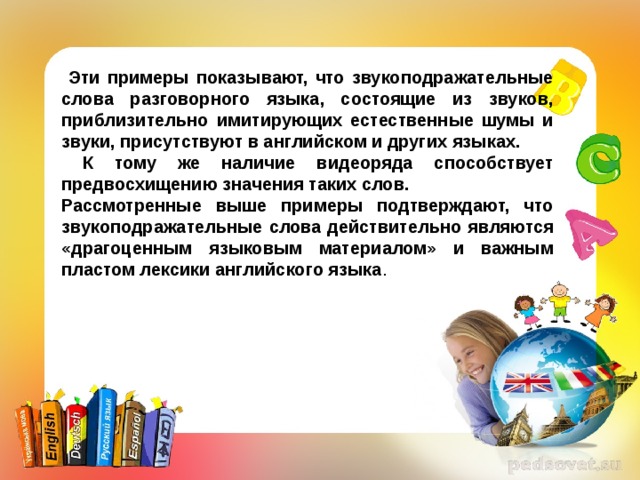  Эти примеры показывают, что звукоподражательные слова разговорного языка, состоящие из звуков, приблизительно имитирующих естественные шумы и звуки, присутствуют в английском и других языках.  К тому же наличие видеоряда способствует предвосхищению значения таких слов. Рассмотренные выше примеры подтверждают, что звукоподражательные  слова действительно являются «драгоценным языковым материалом» и важным пластом лексики английского языка . 