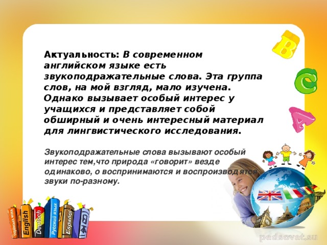 Актуальность: В современном английском языке есть звукоподражательные слова. Эта группа слов, на мой взгляд, мало изучена. Однако вызывает особый интерес у учащихся и представляет собой обширный и очень интересный материал для лингвистического исследования.   Звукоподражательные слова вызывают особый интерес тем,что природа «говорит» везде одинаково, о воспринимаются и воспроизводятся звуки по-разному.   