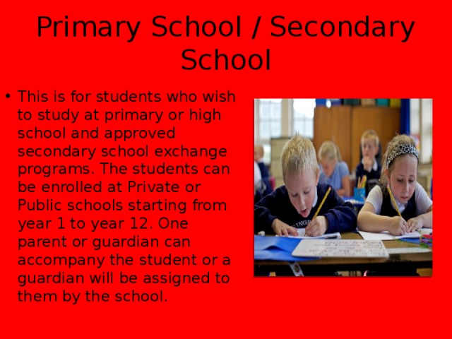Primary School / Secondary School This is for students who wish to study at primary or high school and approved secondary school exchange programs. The students can be enrolled at Private or Public schools starting from year 1 to year 12. One parent or guardian can accompany the student or a guardian will be assigned to them by the school. 