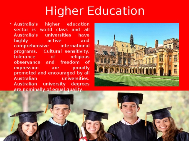 Higher Education Australia's higher education sector is world class and all Australia's universities have highly active and comprehensive international programs. Cultural sensitivity, tolerance of religious observance and freedom of expression are proudly promoted and encouraged by all Australian universities. Australian university degrees are nominally of equal quality. 