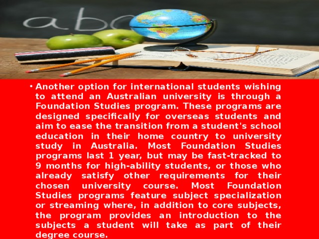  Another option for international students wishing to attend an Australian university is through a Foundation Studies program. These programs are designed specifically for overseas students and aim to ease the transition from a student's school education in their home country to university study in Australia. Most Foundation Studies programs last 1 year, but may be fast-tracked to 9 months for high-ability students, or those who already satisfy other requirements for their chosen university course. Most Foundation Studies programs feature subject specialization or streaming where, in addition to core subjects, the program provides an introduction to the subjects a student will take as part of their degree course. 