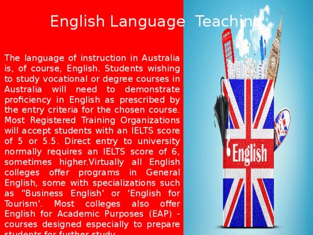 English Language Teaching The language of instruction in Australia is, of course, English. Students wishing to study vocational or degree courses in Australia will need to demonstrate proficiency in English as prescribed by the entry criteria for the chosen course. Most Registered Training Organizations will accept students with an IELTS score of 5 or 5.5. Direct entry to university normally requires an IELTS score of 6, sometimes higher.Virtually all English colleges offer programs in General English, some with specializations such as 