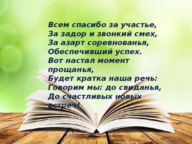 Всем спасибо за участье, За задор и звонкий смех, За азарт соревнованья, Обеспечивший успех. Вот настал момент прощанья, Будет кратка наша речь: Говорим мы: до свиданья, До счастливых новых встреч! 