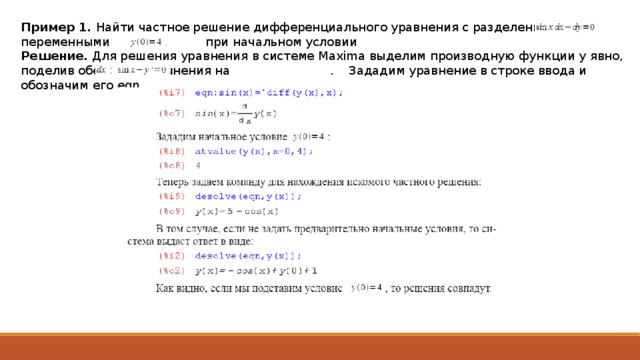 Пример 1. Найти частное решение дифференциального уравнения с разделенными переменными при начальном условии Решение. Для решения уравнения в системе Maxima выделим производную функции y явно, поделив обе части уравнения на . Зададим уравнение в строке ввода и обозначим его eqn. 