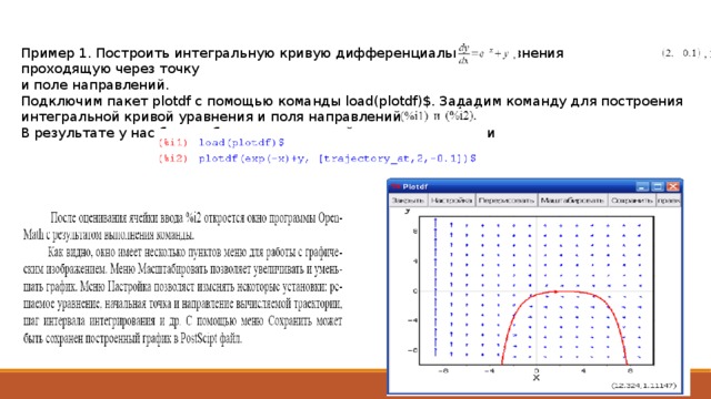 Пример 1. Построить интегральную кривую дифференциального уравнения проходящую через точку и поле направлений. Подключим пакет plotdf с помощью команды load(plotdf)$. Зададим команду для построения интегральной кривой уравнения и поля направлений. В результате у нас будут образованы две ячейки ввода с именами 