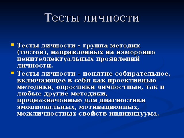 Тесты личности  Тесты личности – группа методик (тестов), направленных на измерение неинтеллектуальных проявлений личности. Тесты личности – понятие собирательное, включающее в себя как проективные методики, опросники личностные, так и любые другие методики, предназначенные для диагностики эмоциональных, мотивационных, межличностных свойств индивидуума. 