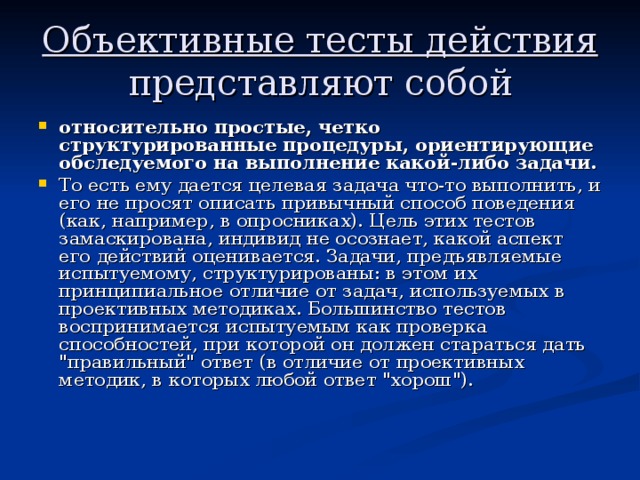 Объективные тесты действия представляют собой относительно простые, четко структурированные процедуры, ориентирующие обследуемого на выполнение какой-либо задачи. То есть ему дается целевая задача что-то выполнить, и его не просят описать привычный способ поведения (как, например, в опросниках). Цель этих тестов замаскирована, индивид не осознает, какой аспект его действий оценивается. Задачи, предъявляемые испытуемому, структурированы: в этом их принципиальное отличие от задач, используемых в проективных методиках. Большинство тестов воспринимается испытуемым как проверка способностей, при которой он должен стараться дать 