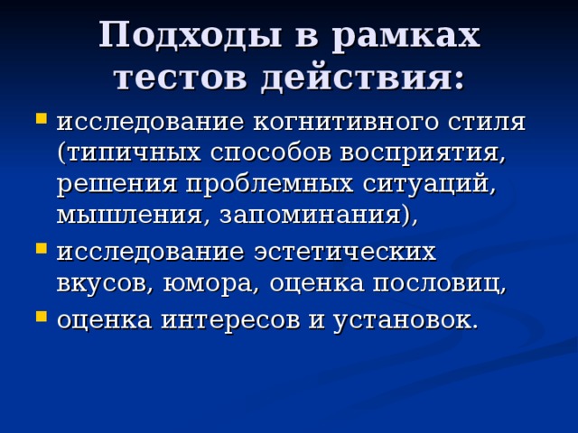 Подходы в рамках тестов действия: исследование когнитивного стиля (типичных способов восприятия, решения проблемных ситуаций, мышления, запоминания), исследование эстетических вкусов, юмора, оценка пословиц, оценка интересов и установок. 