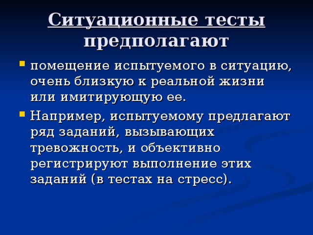 Ситуационные тесты предполагают помещение испытуемого в ситуацию, очень близкую к реальной жизни или имитирующую ее. Например, испытуемому предлагают ряд заданий, вызывающих тревожность, и объективно регистрируют выполнение этих заданий (в тестах на стресс).  