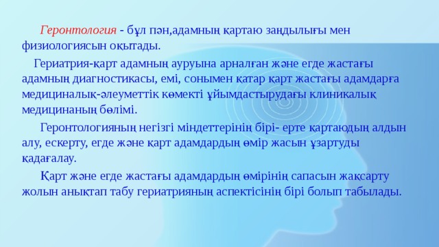  Геронтология - бұл пән,адамның қартаю заңдылығы мен физиологиясын оқытады.  Гериатрия-қарт адамның ауруына арналған және егде жастағы адамның диагностикасы, емі, сонымен қатар қарт жастағы адамдарға медициналық-әлеуметтік көмекті ұйымдастырудағы клиникалық медицинаның бөлімі.  Геронтологияның негізгі міндеттерінің бірі- ерте қартаюдың алдын алу, ескерту, егде және қарт адамдардың өмір жасын ұзартуды қадағалау.  Қарт және егде жастағы адамдардың өмірінің сапасын жақсарту жолын анықтап табу гериатрияның аспектісінің бірі болып табылады. 