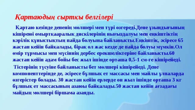 Қартаюдың сыртқы белгілері  Қартаю кезінде дененің мөлшері мен түрі өзгереді.Дене ұзындығының кішіреюі омыртқааралық дискілерінің нығыздалуы мен еңкіштіктің кәрілік құныстықтың пайда болуына байланысты.Еңкіштік, әсіресе 65 жастан кейін байқалады, бірақ ол жас кезде де пайда болуы мүмкін.Ол өмір тұрмысы мен мүсіннің дербес ерекшеліктеріне байланысты.60 жастан кейін адам бойы бес жыл ішінде орташа 0,5-1 см-ге кішірейеді.  Тістерінің түсуіне байланысты бет мөлшері кішірейеді. Дене компоненттерінде де, әсіресе бұлшық ет массасы мен майлы ұлпаларда өзгерістер болады. 30 жастан кейін ерлерде он жыл ішінде орташа 3 кг бұлшық ет массасының азаюы байқалады.50 жастан кейін ағзадағы майдың мөлшері біршама азаяды. 