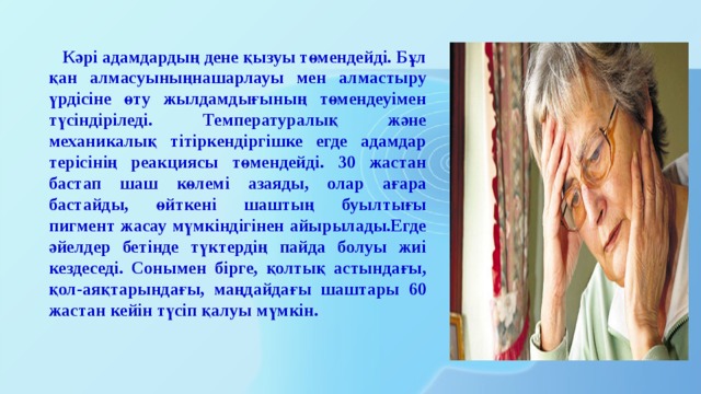  Кәрі адамдардың дене қызуы төмендейді. Бұл қан алмасуыныңнашарлауы мен алмастыру үрдісіне өту жылдамдығының төмендеуімен түсіндіріледі. Температуралық және механикалық тітіркендіргішке егде адамдар терісінің реакциясы төмендейді. 30 жастан бастап шаш көлемі азаяды, олар ағара бастайды, өйткені шаштың буылтығы пигмент жасау мүмкіндігінен айырылады.Егде әйелдер бетінде түктердің пайда болуы жиі кездеседі. Сонымен бірге, қолтық астындағы, қол-аяқтарындағы, маңдайдағы шаштары 60 жастан кейін түсіп қалуы мүмкін. 